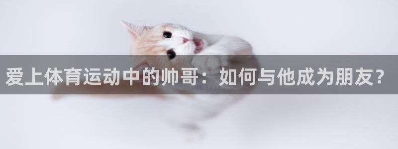乐视体育CUBA：爱上体育运动中的帅哥：如何与他成为朋友？